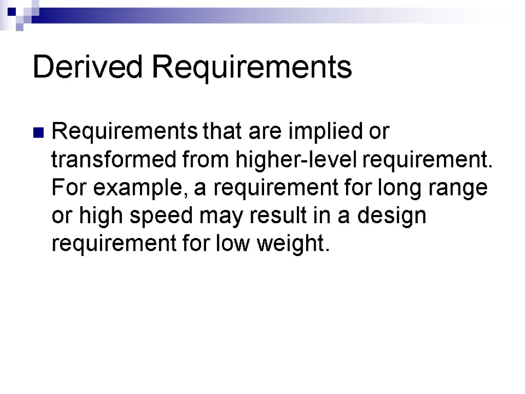 Derived Requirements Requirements that are implied or transformed from higher-level requirement. For example, a